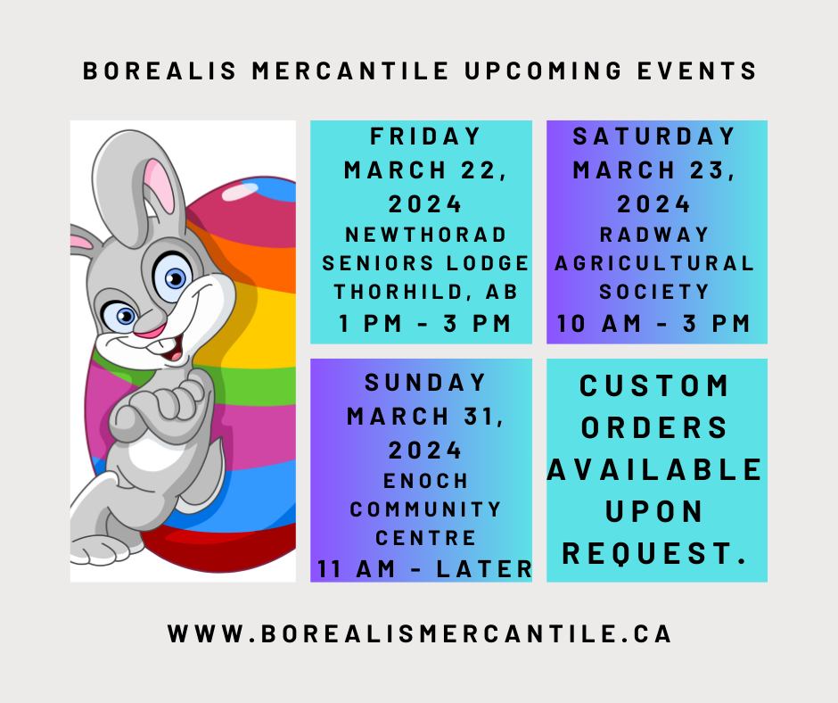 May be an image of text that says 'BOREALIS MERCANTILE UPCOMING EVENTS FRIDAY MARCH 22, 2024 NEWTHORAD SENIORS LODGE THORHILD, AB SATURDAY MARCH 23, 2024 RADWAY AGRICULTURAL SOCIETY 10 SUNDAY MARCH 31, 2024 ENOCH COMMUNITY CENTRE 11 AM -LATER CUSTOM ORDERS AVAILABLE UPON REQUEST. WWW BOREALISMERCANTILE.CA'